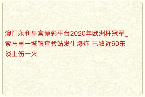 澳门永利皇宫博彩平台2020年欧洲杯冠军_索马里一城镇查验站发生爆炸 已致近60东谈主伤一火