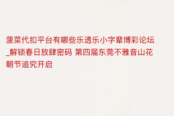 菠菜代扣平台有哪些乐透乐小字辈博彩论坛_解锁春日放肆密码 第四届东莞不雅音山花朝节追究开启