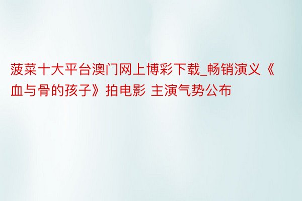 菠菜十大平台澳门网上博彩下载_畅销演义《血与骨的孩子》拍电影 主演气势公布
