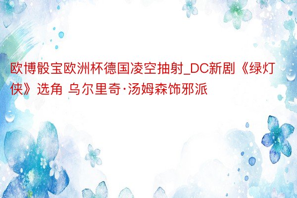 欧博骰宝欧洲杯德国凌空抽射_DC新剧《绿灯侠》选角 乌尔里奇·汤姆森饰邪派