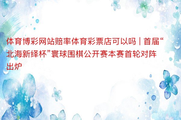 体育博彩网站赔率体育彩票店可以吗 | 首届“北海新绎杯”寰球围棋公开赛本赛首轮对阵出炉
