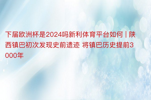 下届欧洲杯是2024吗新利体育平台如何 | 陕西镇巴初次发现史前遗迹 将镇巴历史提前3000年