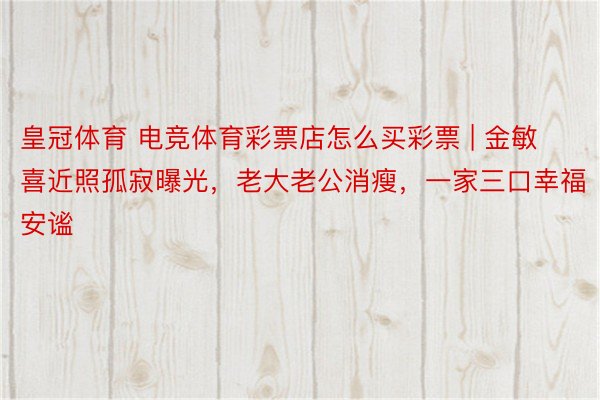 皇冠体育 电竞体育彩票店怎么买彩票 | 金敏喜近照孤寂曝光，老大老公消瘦，一家三口幸福安谧