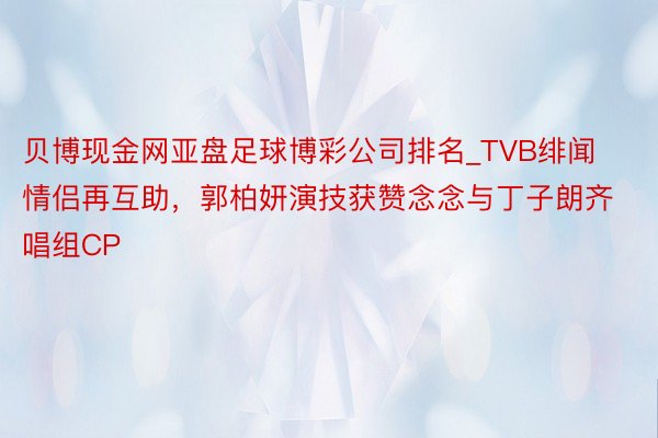 贝博现金网亚盘足球博彩公司排名_TVB绯闻情侣再互助，郭柏妍演技获赞念念与丁子朗齐唱组CP