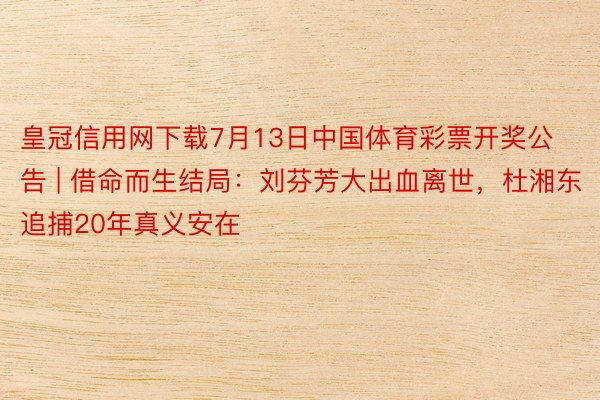 皇冠信用网下载7月13日中国体育彩票开奖公告 | 借命而生结局：刘芬芳大出血离世，杜湘东追捕20年真义安在
