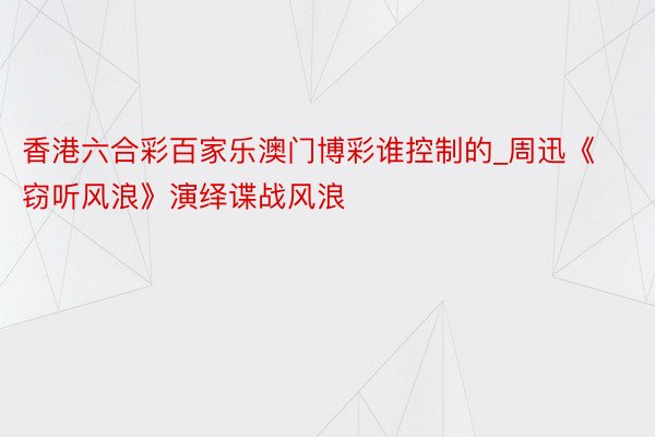 香港六合彩百家乐澳门博彩谁控制的_周迅《窃听风浪》演绎谍战风浪