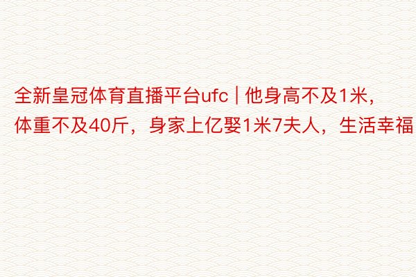 全新皇冠体育直播平台ufc | 他身高不及1米，体重不及40斤，身家上亿娶1米7夫人，生活幸福